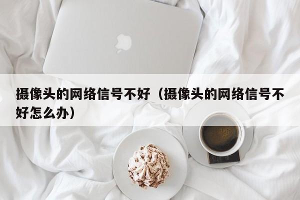 摄像头的网络信号不好（摄像头的网络信号不好怎么办）