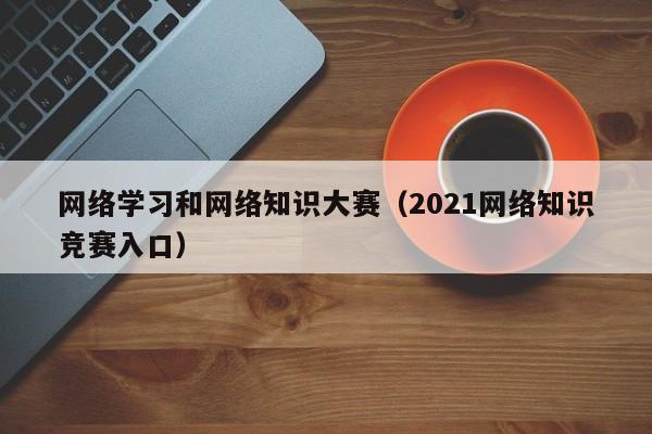 网络学习和网络知识大赛（2021网络知识竞赛入口）