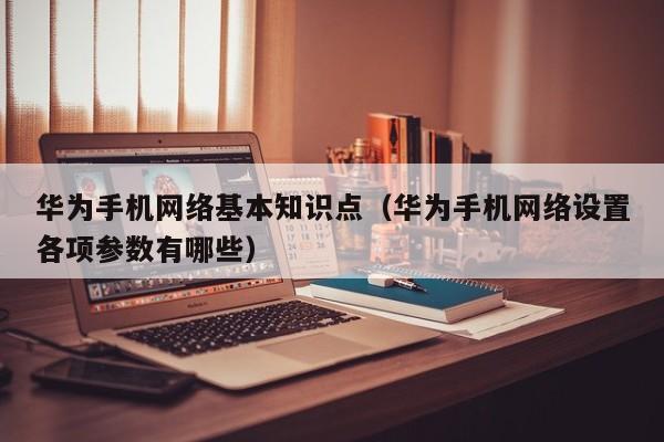 华为手机网络基本知识点（华为手机网络设置各项参数有哪些）