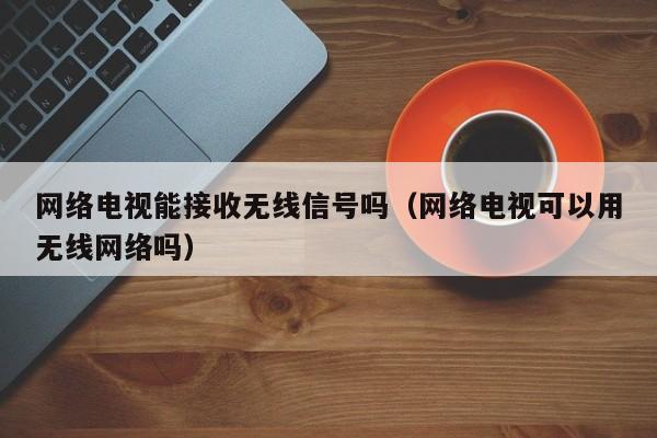 网络电视能接收无线信号吗（网络电视可以用无线网络吗）