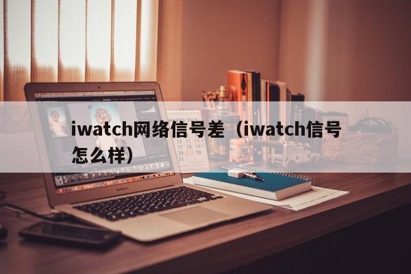 iwatch网络信号差（iwatch信号怎么样）