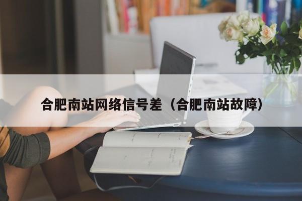 合肥南站网络信号差（合肥南站故障）