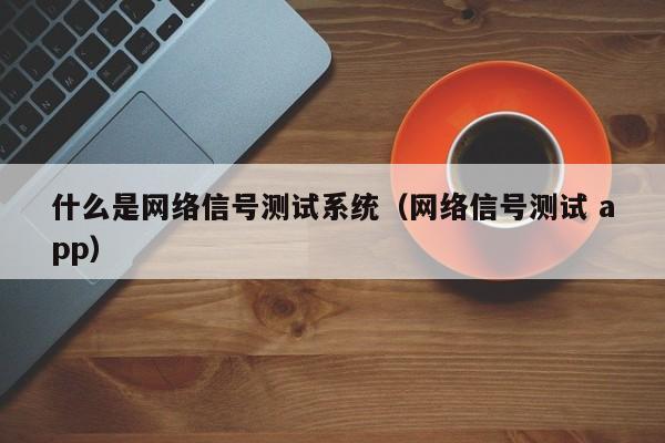 什么是网络信号测试系统（网络信号测试 app）