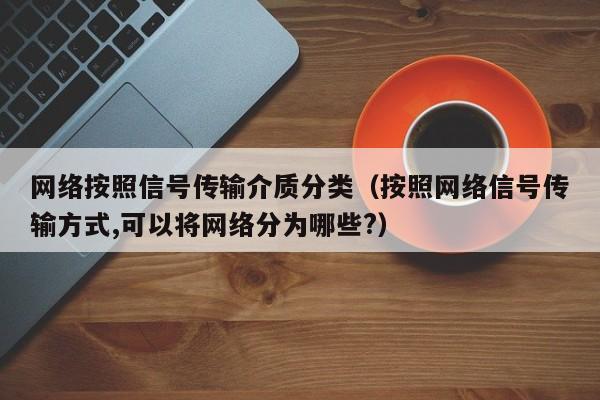 网络按照信号传输介质分类（按照网络信号传输方式,可以将网络分为哪些?）