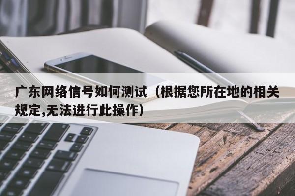 广东网络信号如何测试（根据您所在地的相关规定,无法进行此操作）