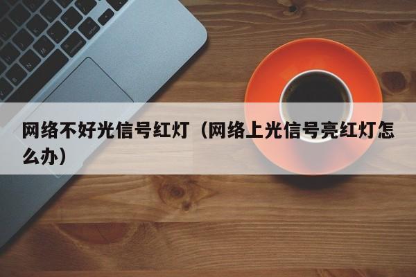 网络不好光信号红灯（网络上光信号亮红灯怎么办）