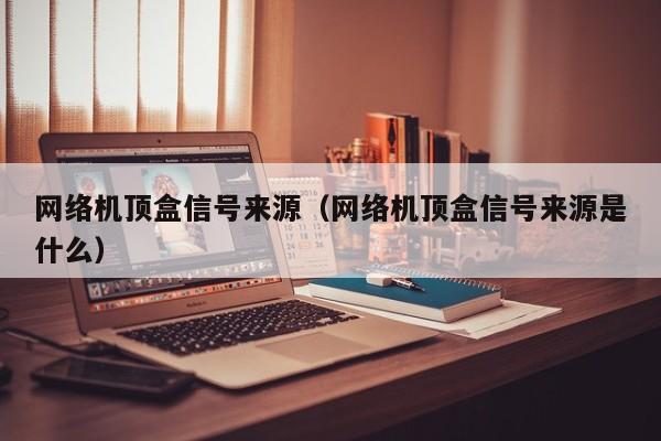 网络机顶盒信号来源（网络机顶盒信号来源是什么）