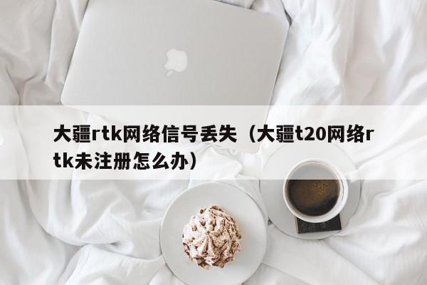 大疆rtk网络信号丢失（大疆t20网络rtk未注册怎么办）