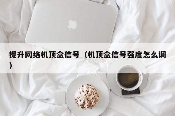 提升网络机顶盒信号（机顶盒信号强度怎么调）