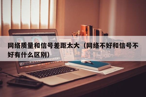 网络质量和信号差距太大（网络不好和信号不好有什么区别）