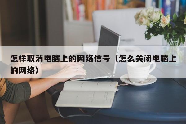 怎样取消电脑上的网络信号（怎么关闭电脑上的网络）