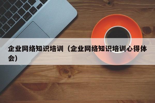 企业网络知识培训（企业网络知识培训心得体会）