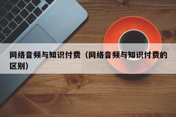 网络音频与知识付费（网络音频与知识付费的区别）