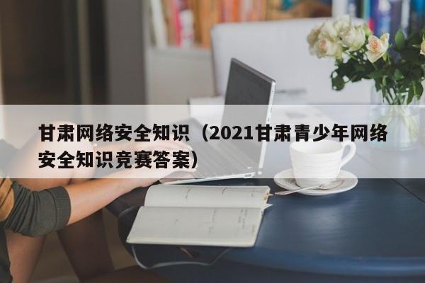 甘肃网络安全知识（2021甘肃青少年网络安全知识竞赛答案）