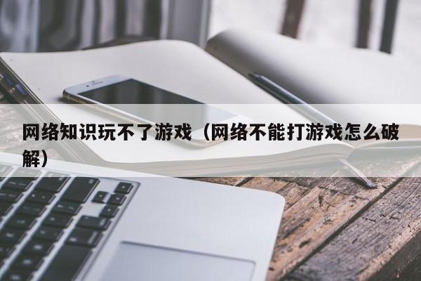 网络知识玩不了游戏（网络不能打游戏怎么破解）