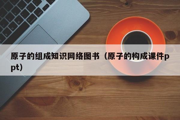 原子的组成知识网络图书（原子的构成课件ppt）