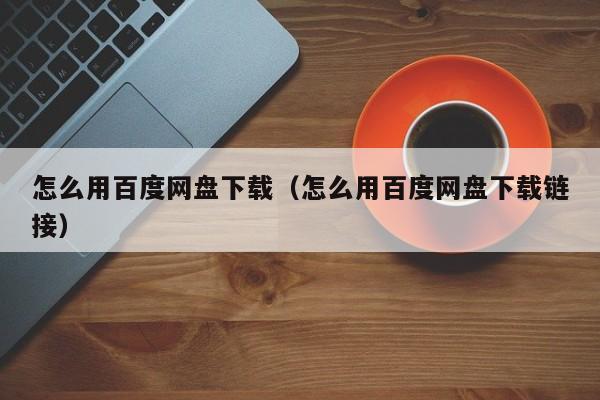 怎么用百度网盘下载（怎么用百度网盘下载链接）