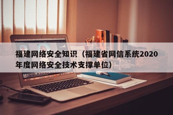 福建网络安全知识（福建省网信系统2020年度网络安全技术支撑单位）