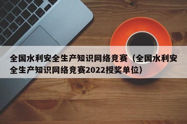 全国水利安全生产知识网络竞赛（全国水利安全生产知识网络竞赛2022授奖单位）