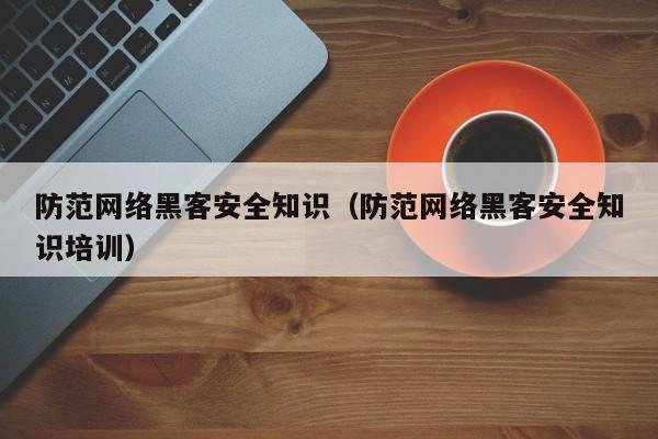 防范网络黑客安全知识（防范网络黑客安全知识培训）