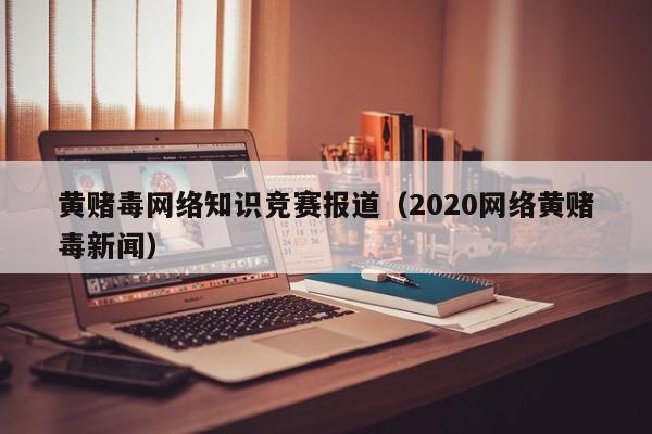 黄赌毒网络知识竞赛报道（2020网络黄赌毒新闻）