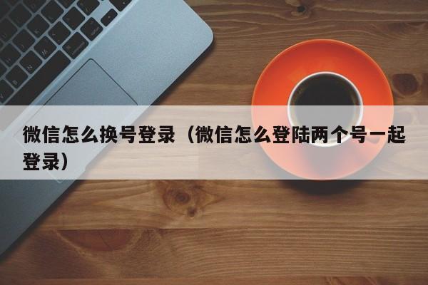 微信怎么换号登录（微信怎么登陆两个号一起登录）