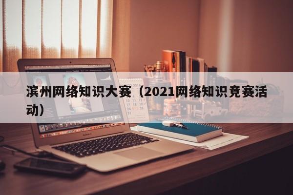 滨州网络知识大赛（2021网络知识竞赛活动）