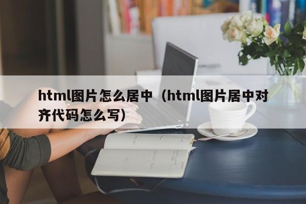 html图片怎么居中（html图片居中对齐代码怎么写）