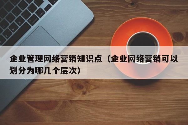 企业管理网络营销知识点（企业网络营销可以划分为哪几个层次）