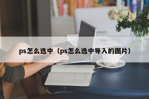 ps怎么选中（ps怎么选中导入的图片）