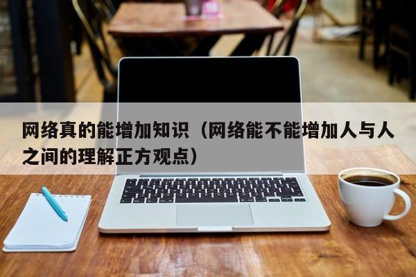 网络真的能增加知识（网络能不能增加人与人之间的理解正方观点）