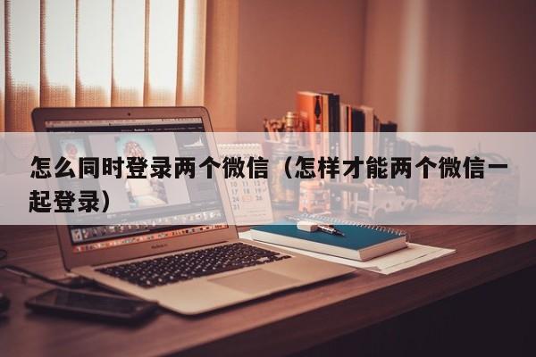 怎么同时登录两个微信（怎样才能两个微信一起登录）