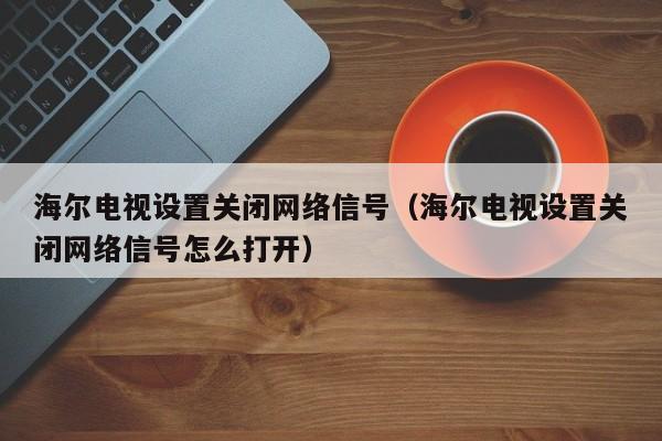 海尔电视设置关闭网络信号（海尔电视设置关闭网络信号怎么打开）