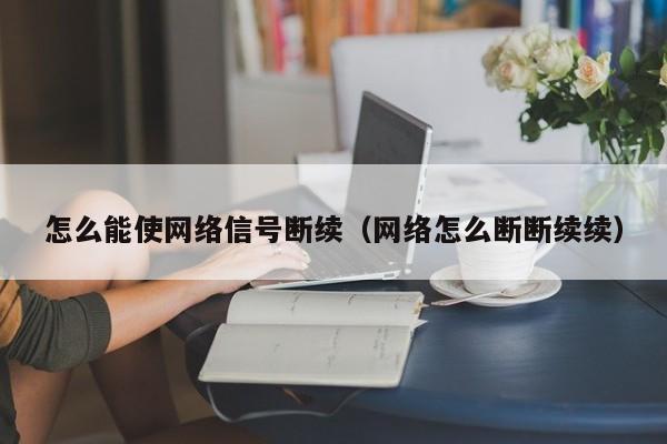 怎么能使网络信号断续（网络怎么断断续续）