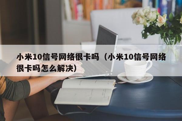 小米10信号网络很卡吗（小米10信号网络很卡吗怎么解决）