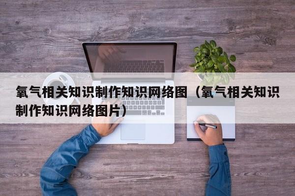 氧气相关知识制作知识网络图（氧气相关知识制作知识网络图片）