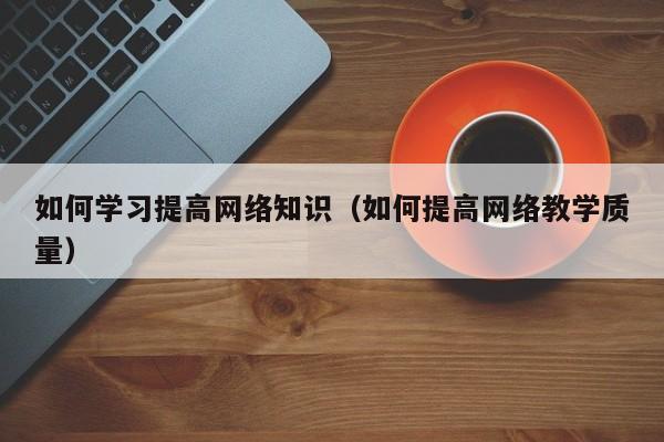 如何学习提高网络知识（如何提高网络教学质量）