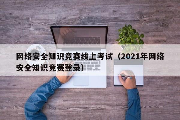 网络安全知识竞赛线上考试（2021年网络安全知识竞赛登录）