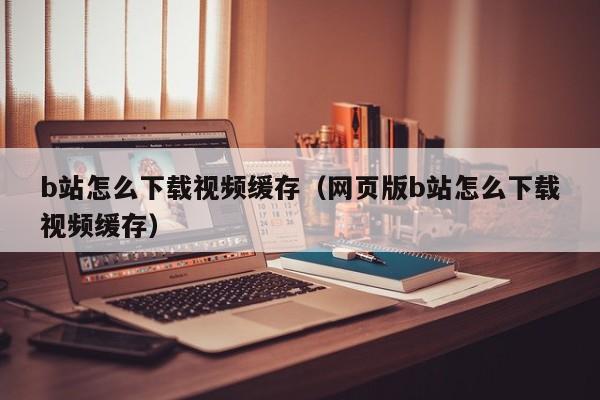 b站怎么下载视频缓存（网页版b站怎么下载视频缓存）