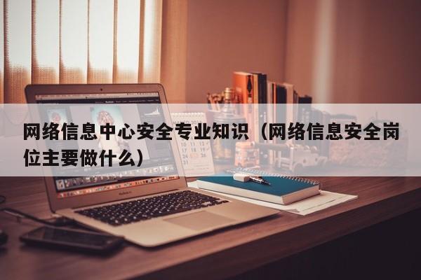 网络信息中心安全专业知识（网络信息安全岗位主要做什么）