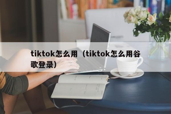 tiktok怎么用（tiktok怎么用谷歌登录）