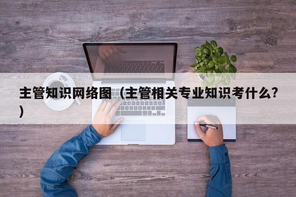 主管知识网络图（主管相关专业知识考什么?）