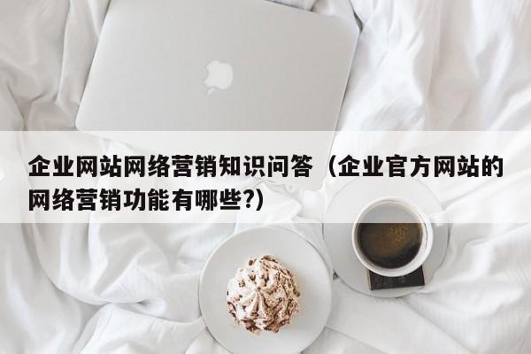 企业网站网络营销知识问答（企业官方网站的网络营销功能有哪些?）