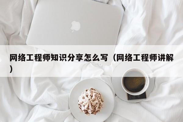 网络工程师知识分享怎么写（网络工程师讲解）