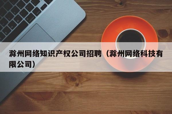 滁州网络知识产权公司招聘（滁州网络科技有限公司）