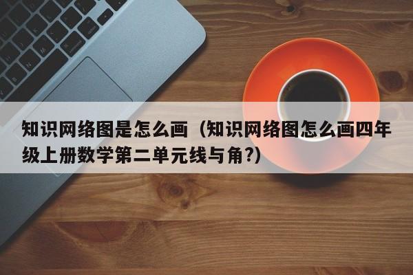 知识网络图是怎么画（知识网络图怎么画四年级上册数学第二单元线与角?）