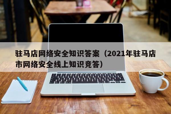 驻马店网络安全知识答案（2021年驻马店市网络安全线上知识竞答）