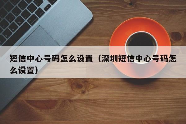 短信中心号码怎么设置（深圳短信中心号码怎么设置）