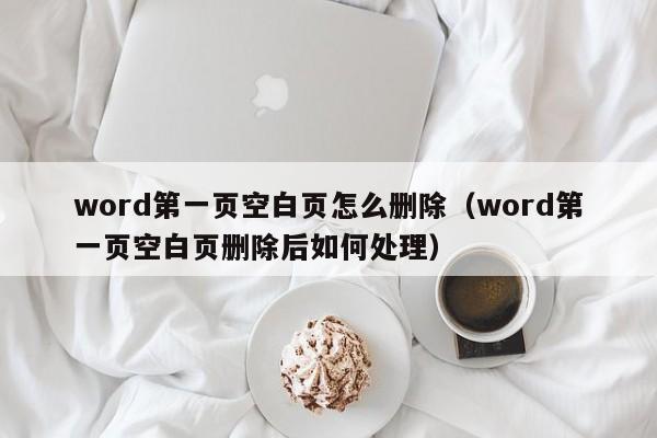 word第一页空白页怎么删除（word第一页空白页删除后如何处理）