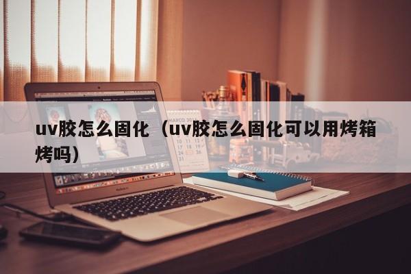 uv胶怎么固化（uv胶怎么固化可以用烤箱烤吗）